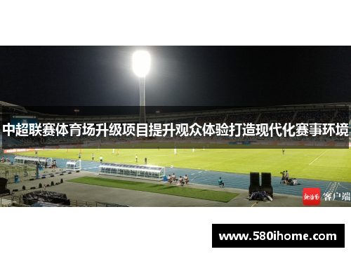 中超联赛体育场升级项目提升观众体验打造现代化赛事环境